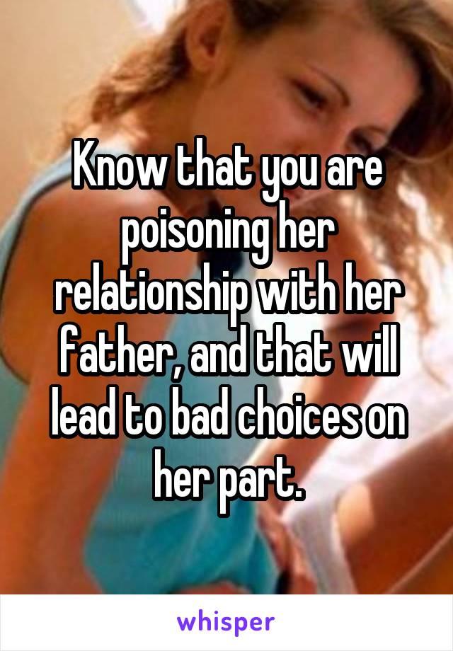 Know that you are poisoning her relationship with her father, and that will lead to bad choices on her part.