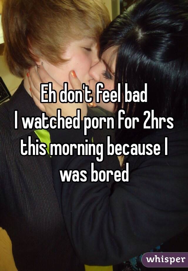 Eh don't feel bad
I watched porn for 2hrs this morning because I was bored