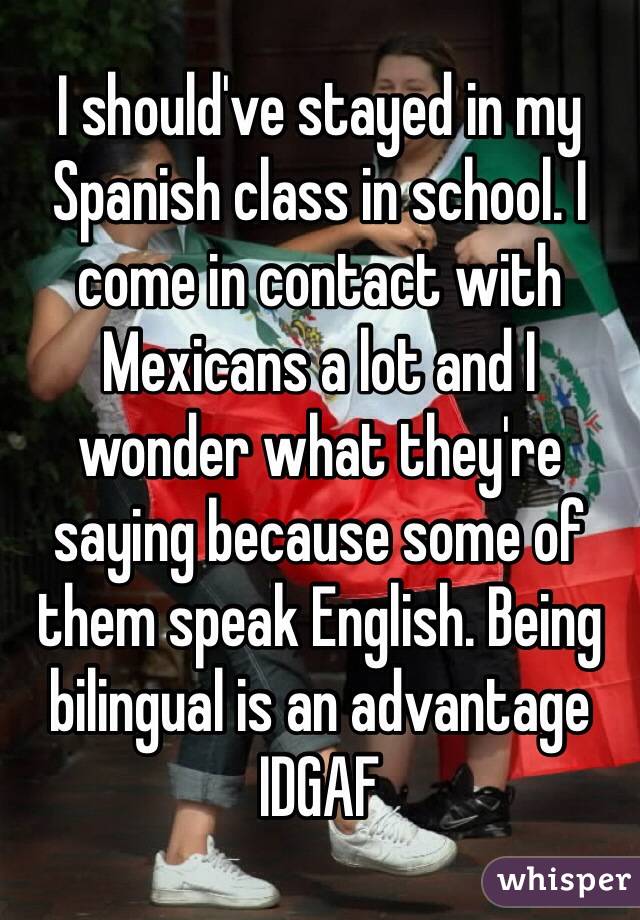 I should've stayed in my Spanish class in school. I come in contact with Mexicans a lot and I wonder what they're saying because some of them speak English. Being bilingual is an advantage IDGAF 