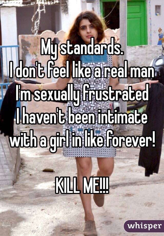 My standards.
I don't feel like a real man
I'm sexually frustrated
I haven't been intimate with a girl in like forever!

KILL ME!!!
