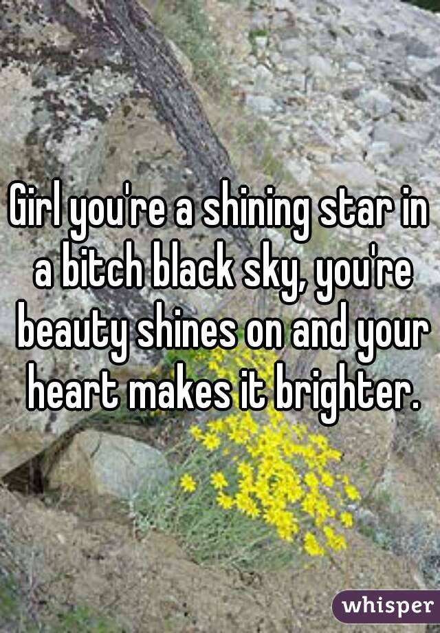 Girl you're a shining star in a bitch black sky, you're beauty shines on and your heart makes it brighter.