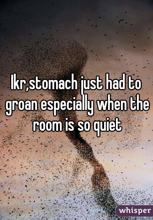 Ikr,stomach just had to groan especially when the room is so quiet
