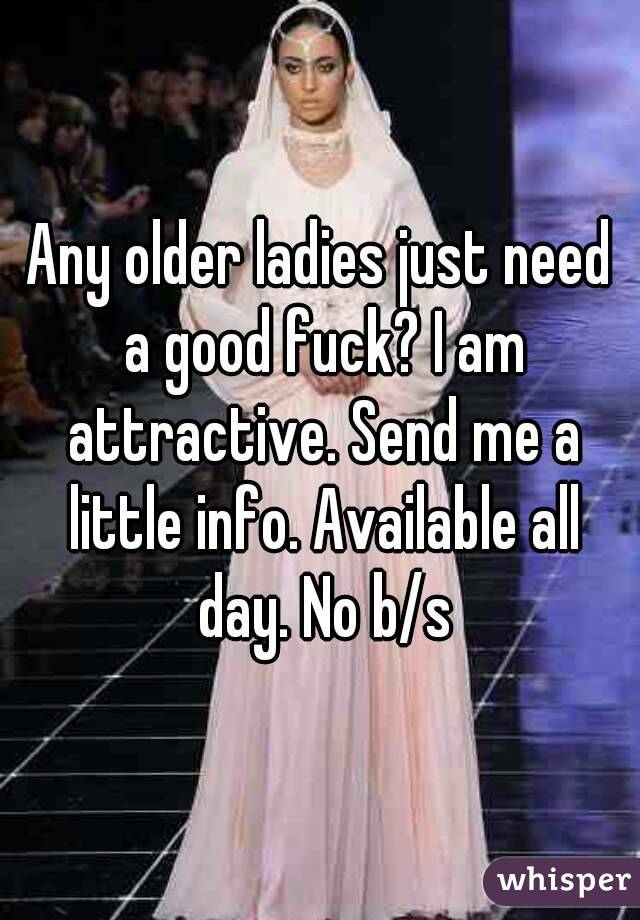 Any older ladies just need a good fuck? I am attractive. Send me a little info. Available all day. No b/s
