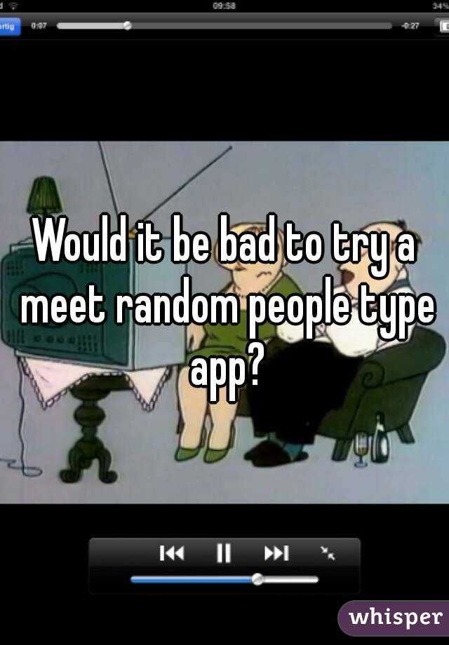 Would it be bad to try a meet random people type app?