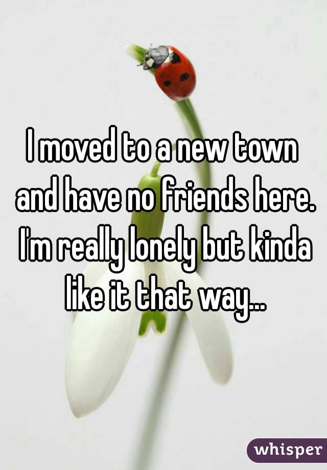 I moved to a new town and have no friends here. I'm really lonely but kinda like it that way...