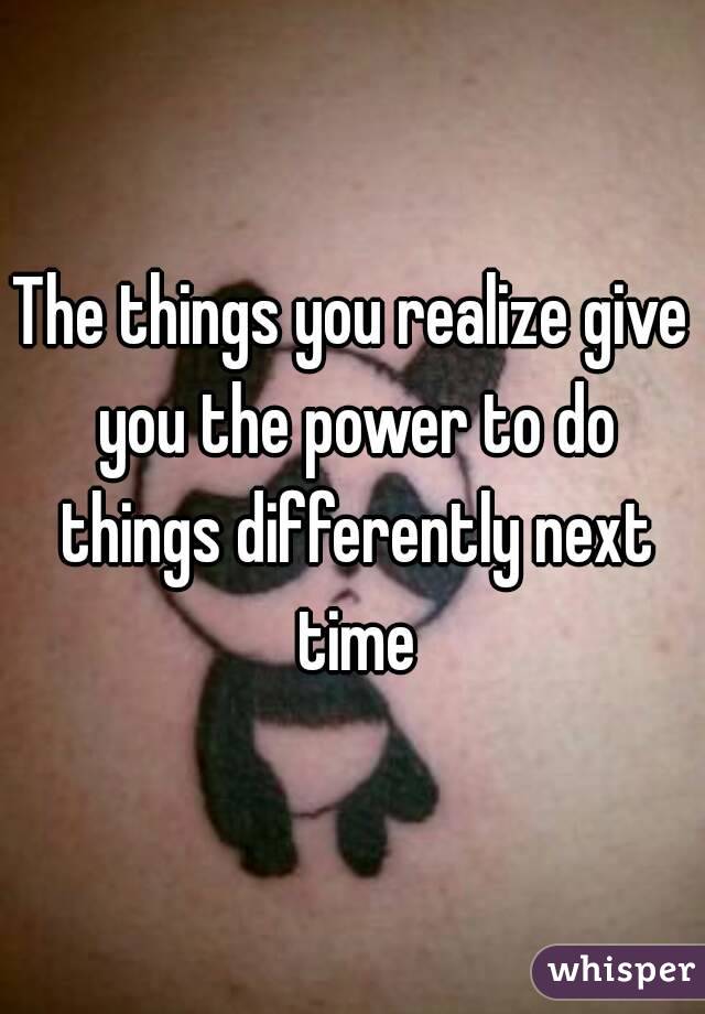 The things you realize give you the power to do things differently next time