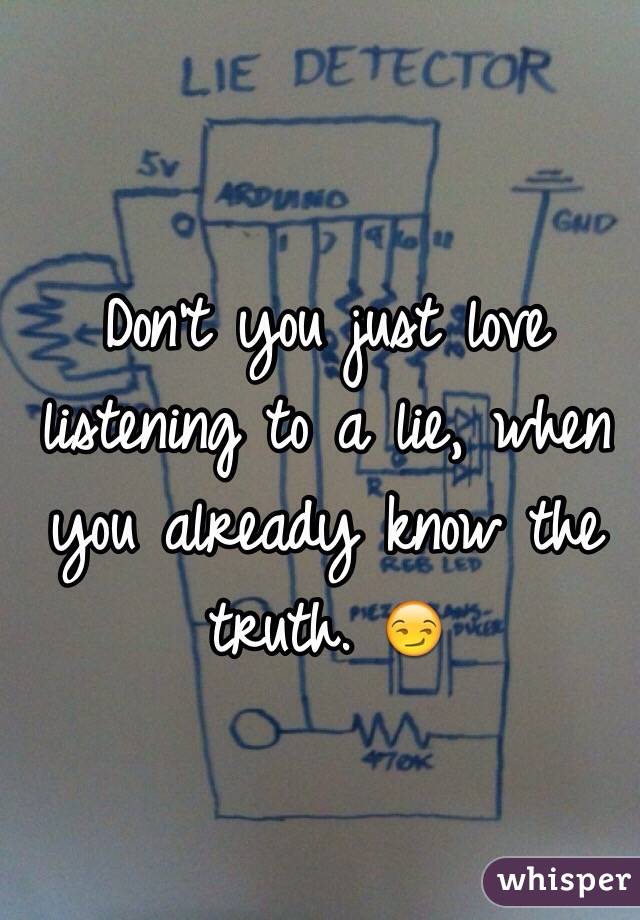 Don't you just love listening to a lie, when you already know the truth. 😏