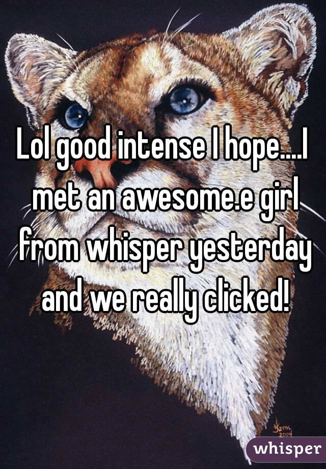 Lol good intense I hope....I met an awesome.e girl from whisper yesterday and we really clicked!