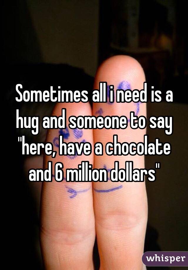 Sometimes all i need is a hug and someone to say "here, have a chocolate and 6 million dollars" 