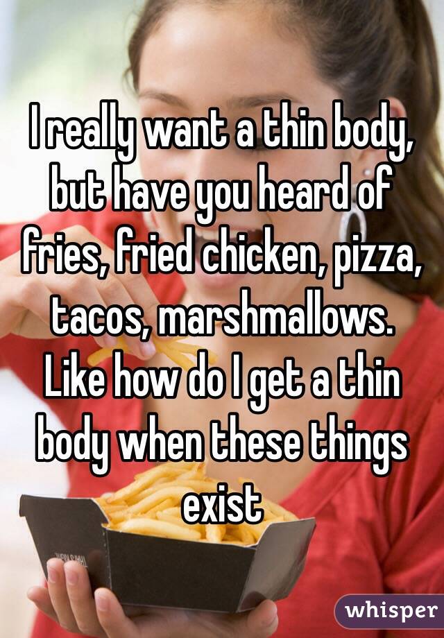 I really want a thin body, but have you heard of fries, fried chicken, pizza, tacos, marshmallows.
Like how do I get a thin body when these things exist