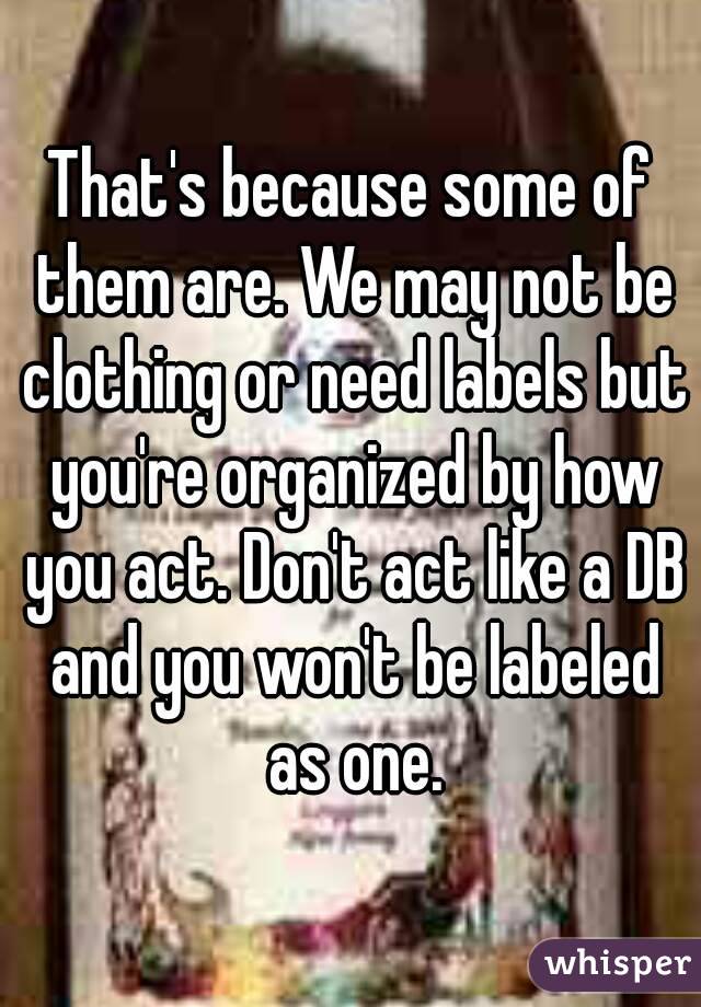 That's because some of them are. We may not be clothing or need labels but you're organized by how you act. Don't act like a DB and you won't be labeled as one.