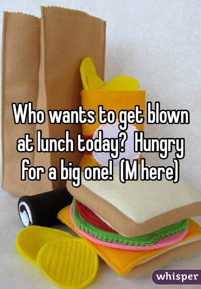 Who wants to get blown at lunch today?  Hungry for a big one!  (M here)