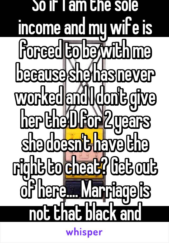 So if I am the sole income and my wife is forced to be with me because she has never worked and I don't give her the D for 2 years she doesn't have the right to cheat? Get out of here.... Marriage is not that black and white. Try it sometime.