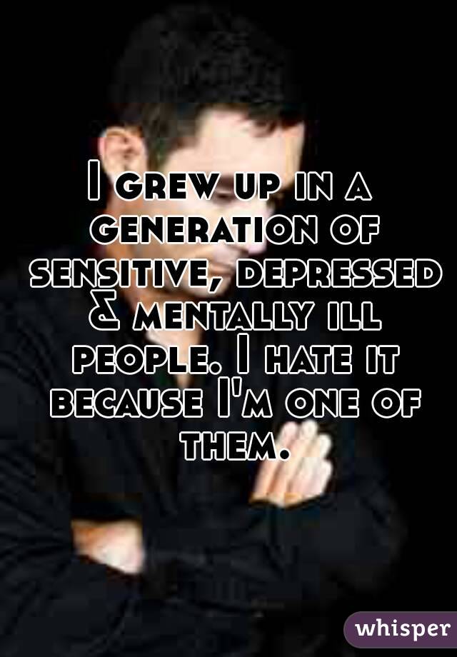 I grew up in a generation of sensitive, depressed & mentally ill people. I hate it because I'm one of them.