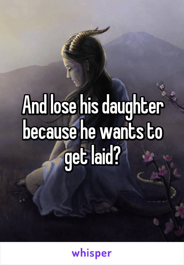 And lose his daughter because he wants to get laid?