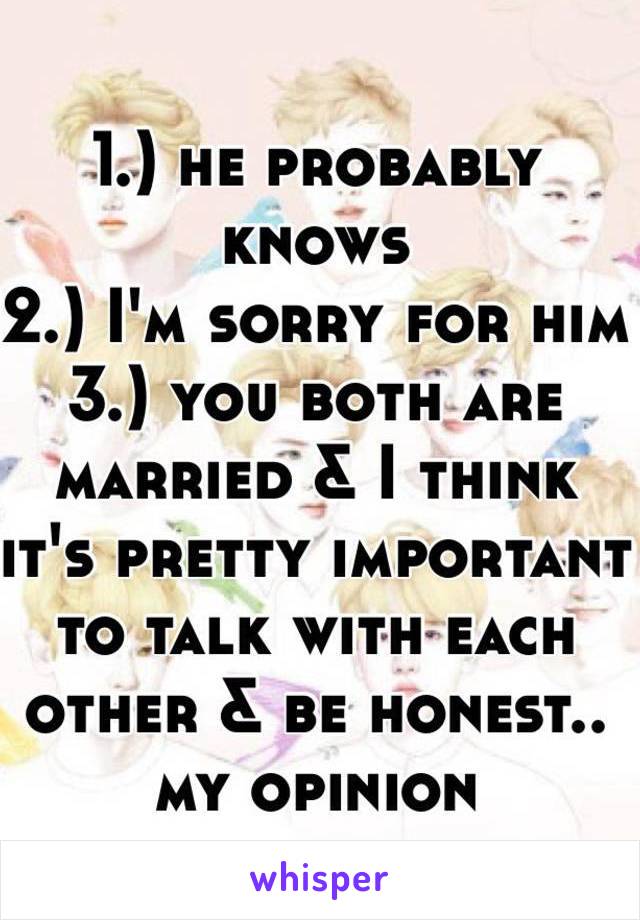 1.) he probably knows
2.) I'm sorry for him
3.) you both are married & I think it's pretty important to talk with each other & be honest.. my opinion