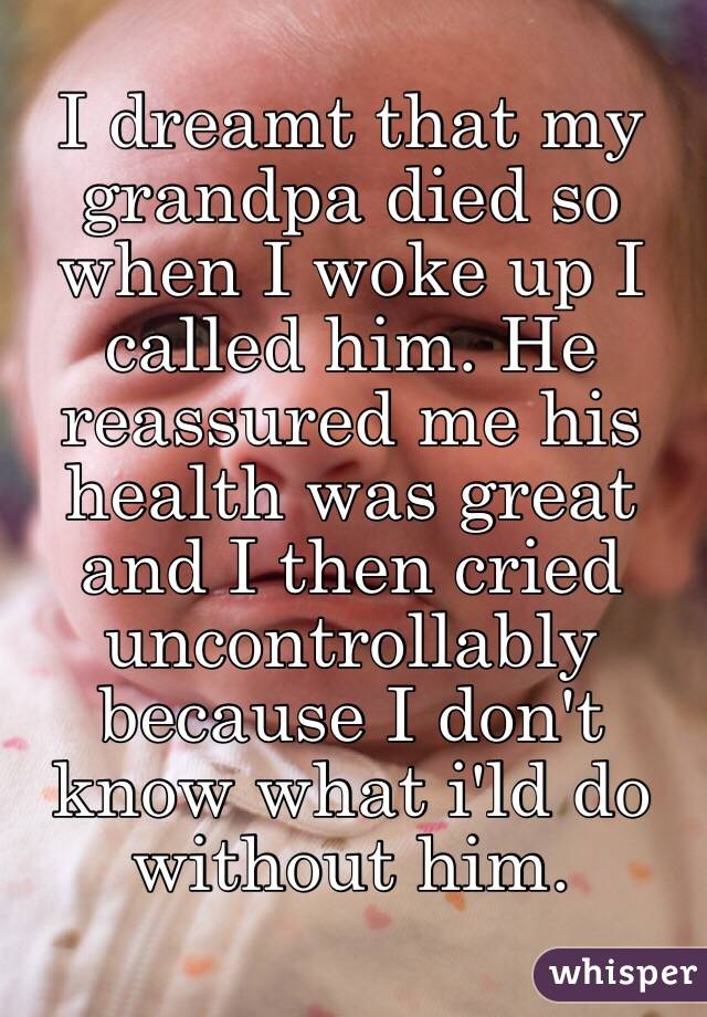 I dreamt that my grandpa died so when I woke up I called him. He reassured me his health was great and I then cried uncontrollably because I don't know what i'ld do without him. 