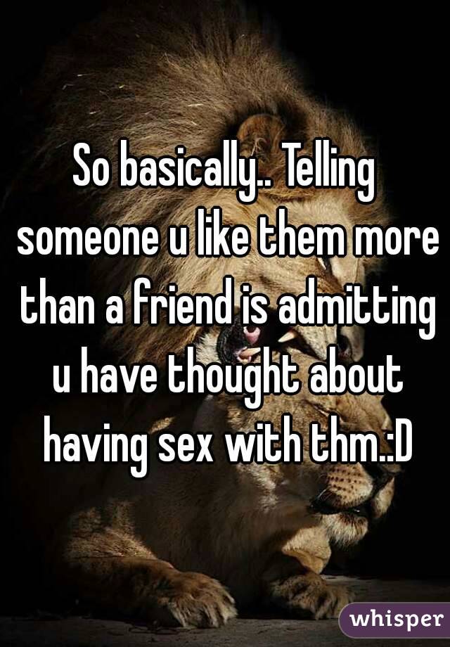 So basically.. Telling someone u like them more than a friend is admitting u have thought about having sex with thm.:D