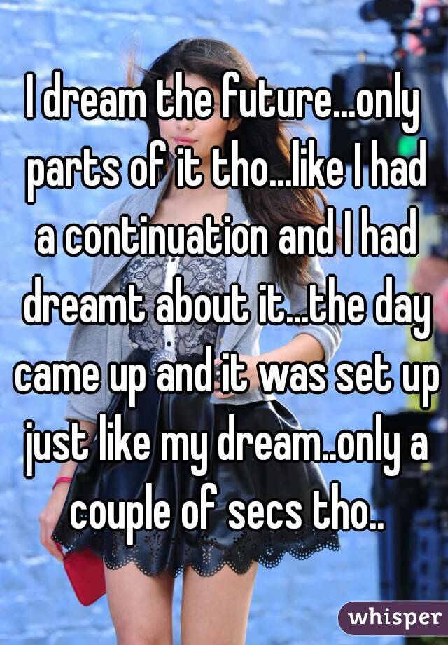 I dream the future...only parts of it tho...like I had a continuation and I had dreamt about it...the day came up and it was set up just like my dream..only a couple of secs tho..