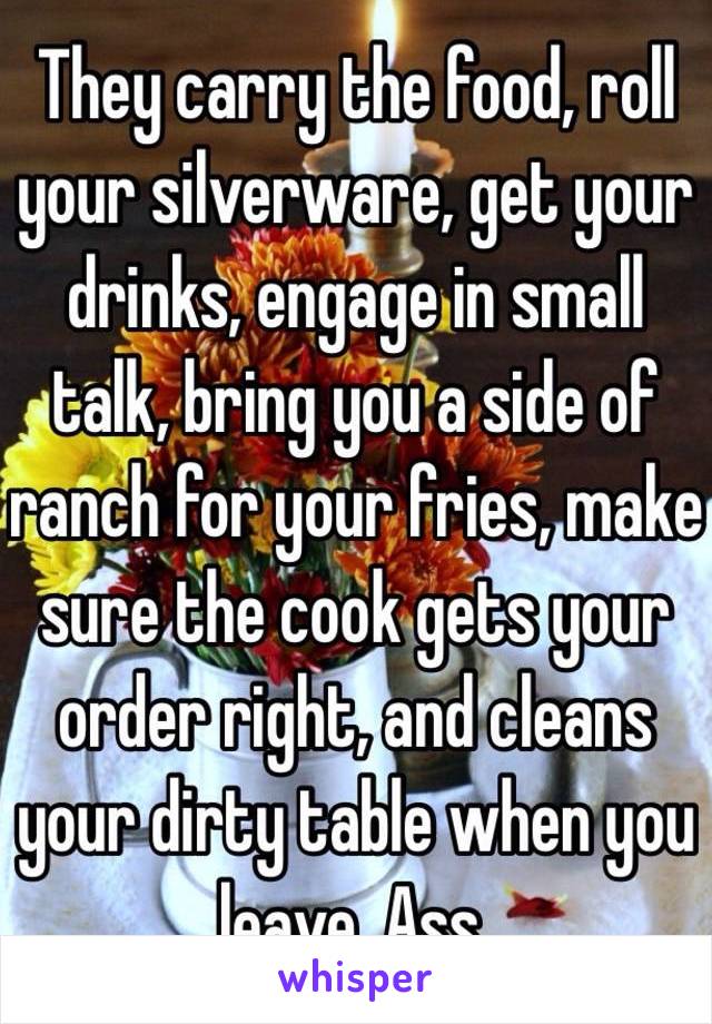 They carry the food, roll your silverware, get your drinks, engage in small talk, bring you a side of ranch for your fries, make sure the cook gets your order right, and cleans your dirty table when you leave. Ass.