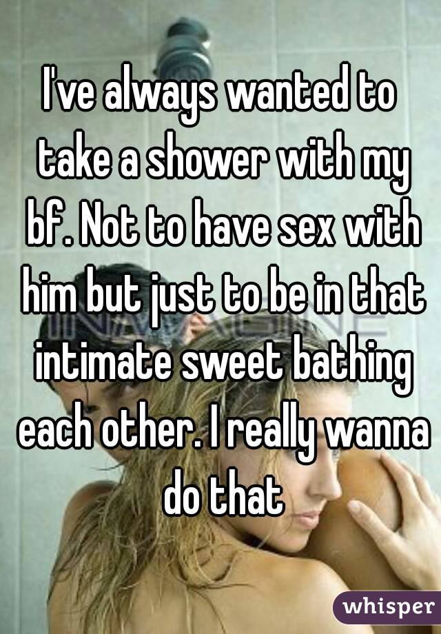 I've always wanted to take a shower with my bf. Not to have sex with him but just to be in that intimate sweet bathing each other. I really wanna do that