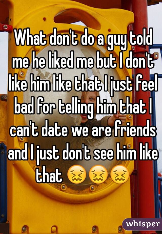 What don't do a guy told me he liked me but I don't like him like that I just feel bad for telling him that I can't date we are friends and I just don't see him like that 😖😖😖