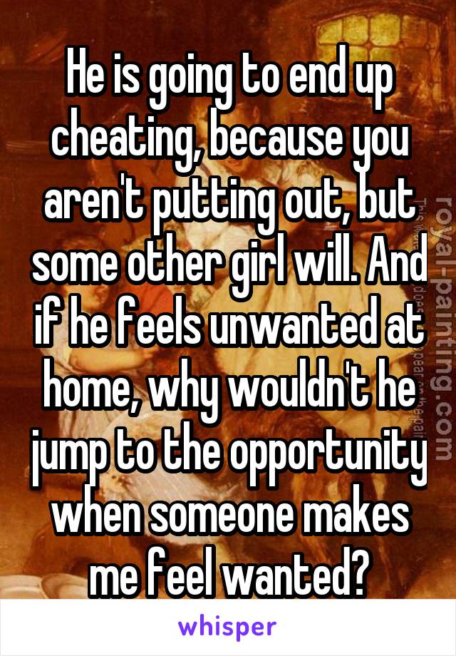 He is going to end up cheating, because you aren't putting out, but some other girl will. And if he feels unwanted at home, why wouldn't he jump to the opportunity when someone makes me feel wanted?