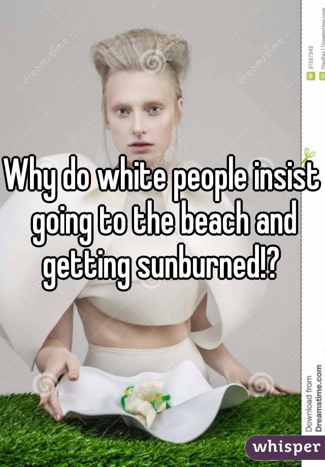 Why do white people insist going to the beach and getting sunburned!? 
