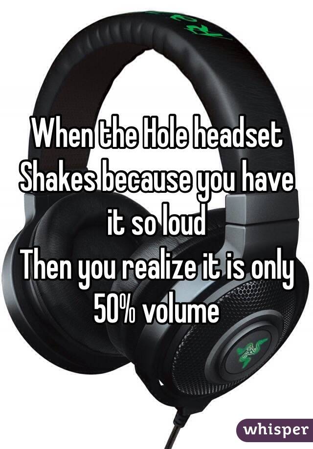When the Hole headset Shakes because you have it so loud
Then you realize it is only 50% volume