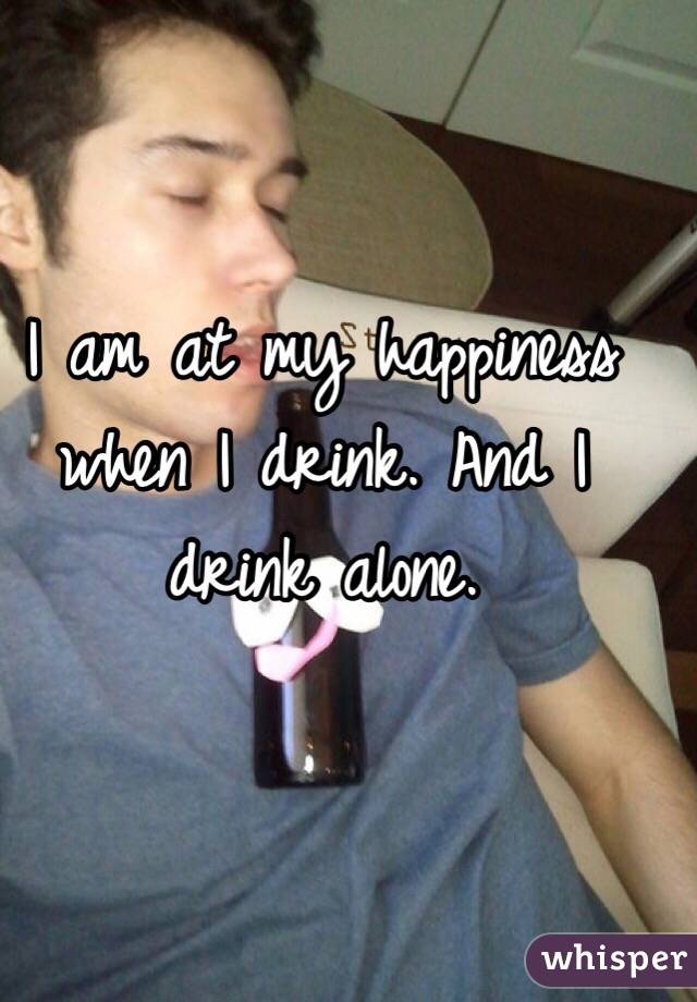 I am at my happiness when I drink. And I drink alone. 