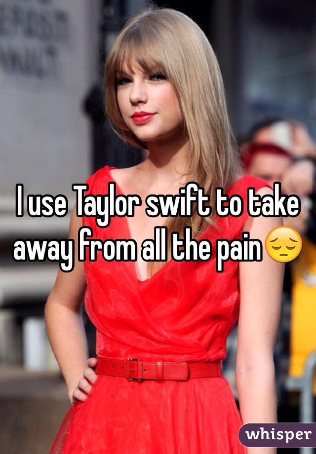 I use Taylor swift to take away from all the pain😔