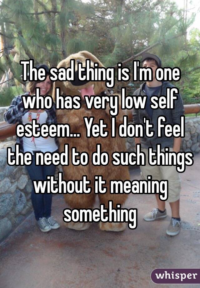 The sad thing is I'm one who has very low self esteem... Yet I don't feel the need to do such things without it meaning something 