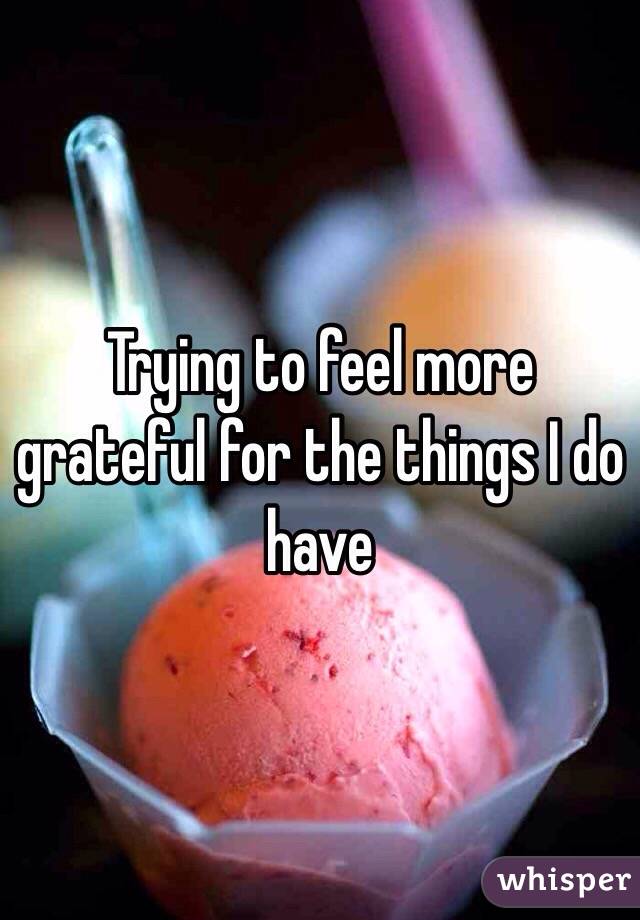 Trying to feel more grateful for the things I do have  