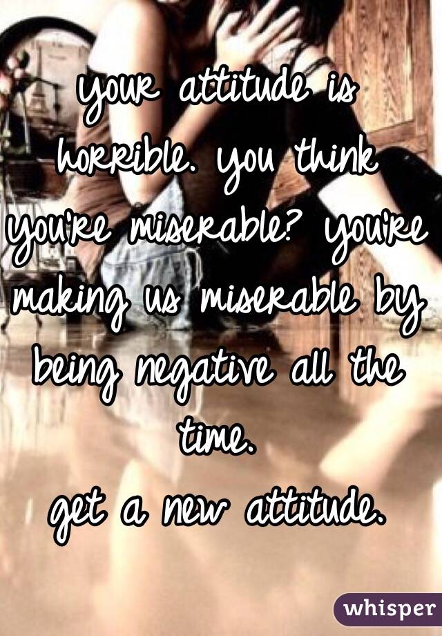 your attitude is horrible. you think you're miserable? you're making us miserable by being negative all the time. 
get a new attitude.