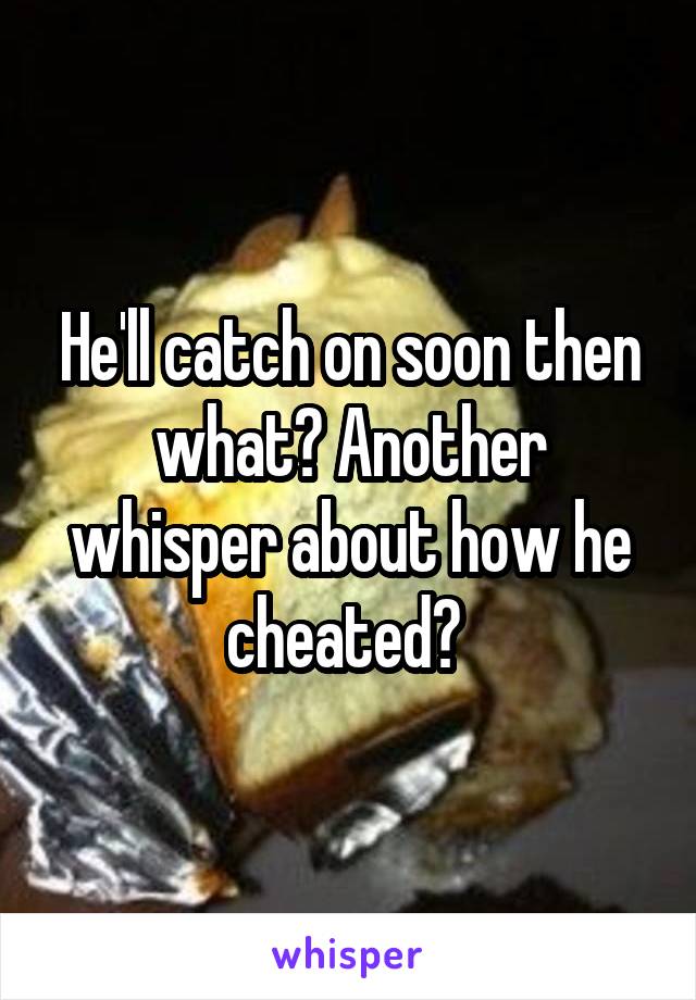 He'll catch on soon then what? Another whisper about how he cheated? 