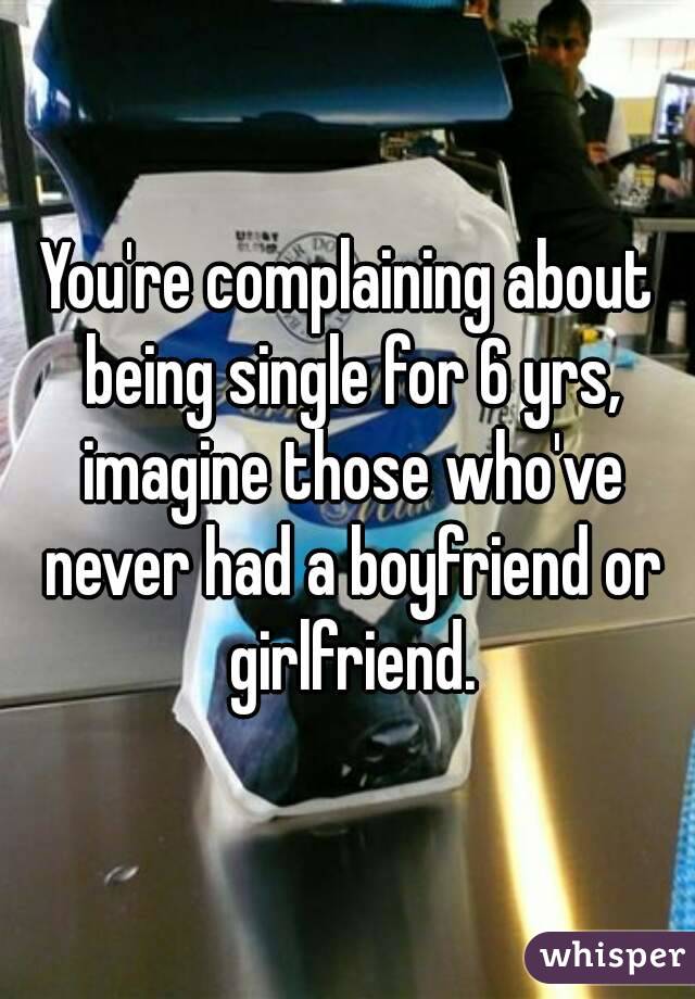 You're complaining about being single for 6 yrs, imagine those who've never had a boyfriend or girlfriend.