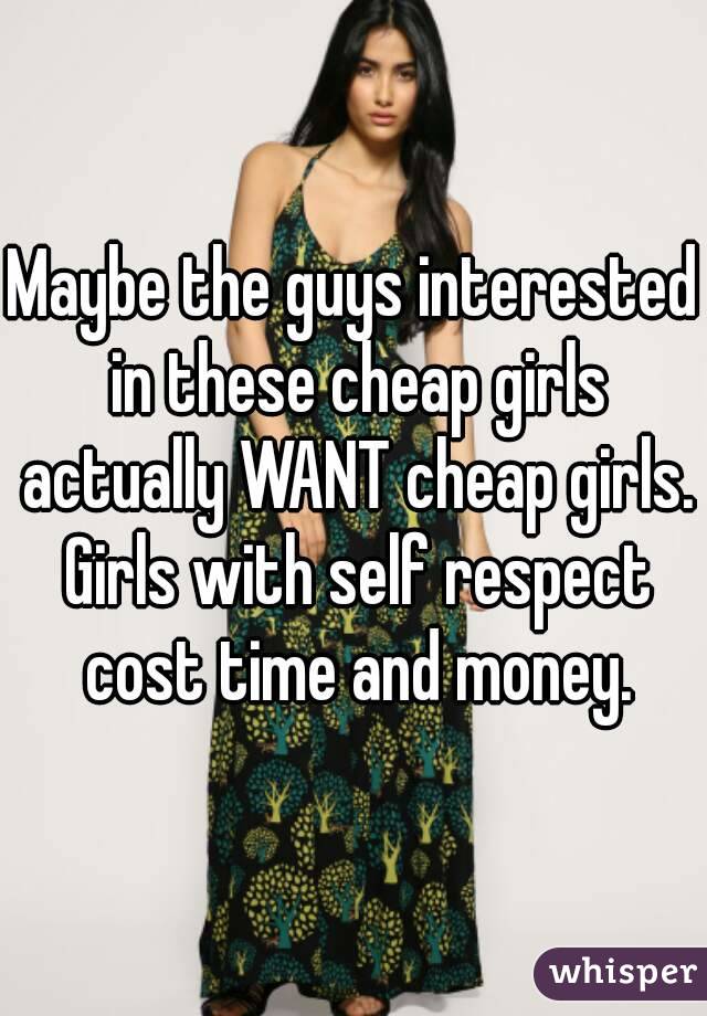 Maybe the guys interested in these cheap girls actually WANT cheap girls. Girls with self respect cost time and money.