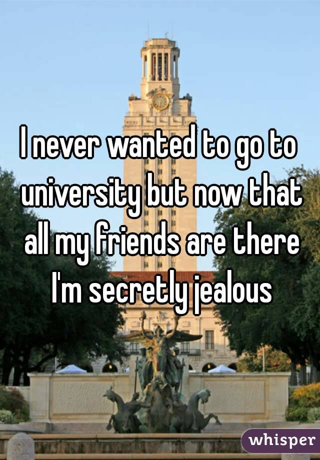 I never wanted to go to university but now that all my friends are there I'm secretly jealous