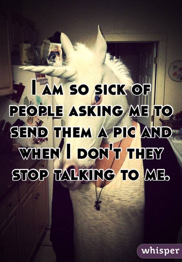 I am so sick of people asking me to send them a pic and when I don't they stop talking to me. 