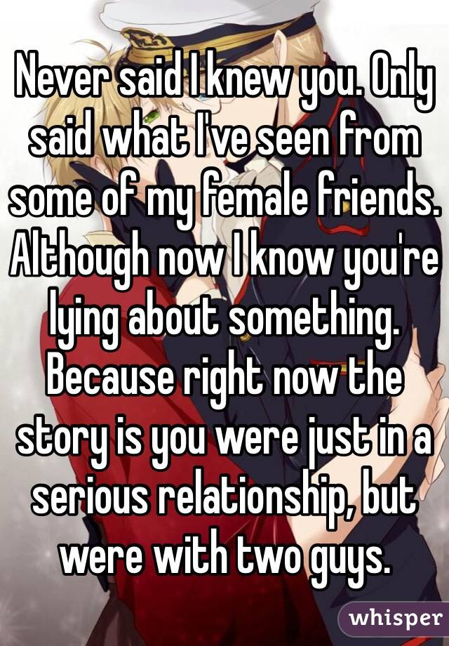 Never said I knew you. Only said what I've seen from some of my female friends. Although now I know you're lying about something. Because right now the story is you were just in a serious relationship, but were with two guys. 