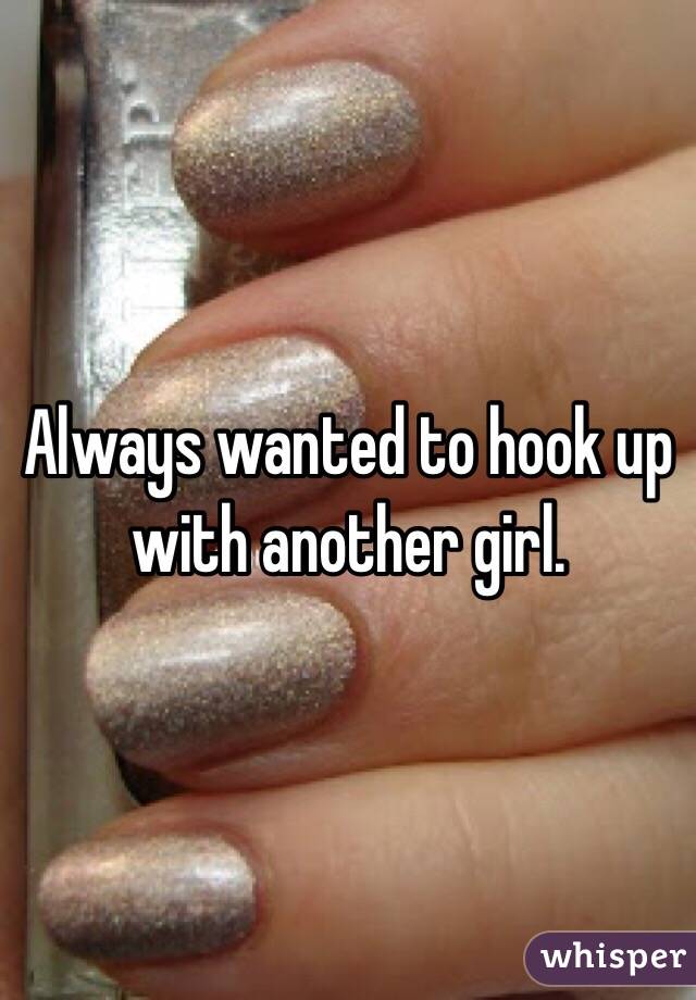 Always wanted to hook up with another girl. 