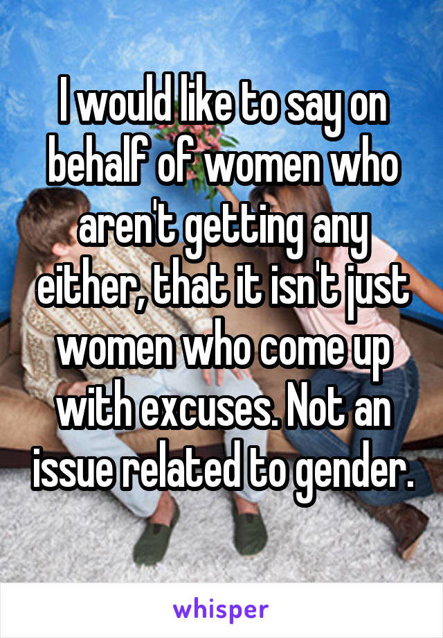 I would like to say on behalf of women who aren't getting any either, that it isn't just women who come up with excuses. Not an issue related to gender. 