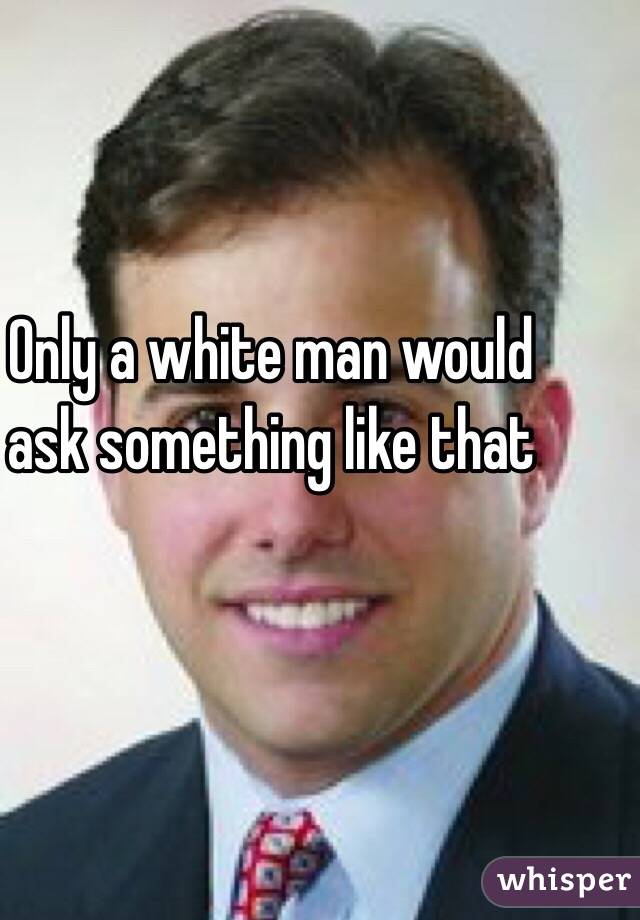 Only a white man would ask something like that