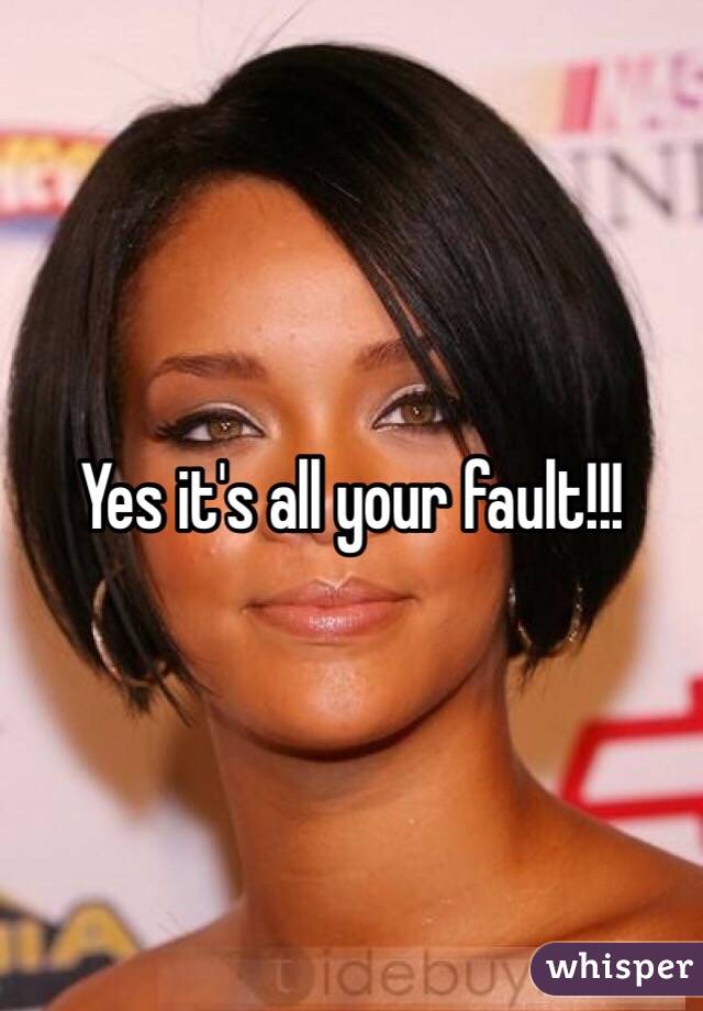 Yes it's all your fault!!! 