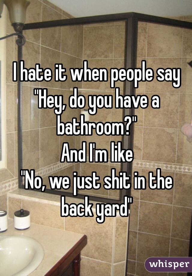 I hate it when people say
"Hey, do you have a bathroom?"
And I'm like
"No, we just shit in the back yard"
