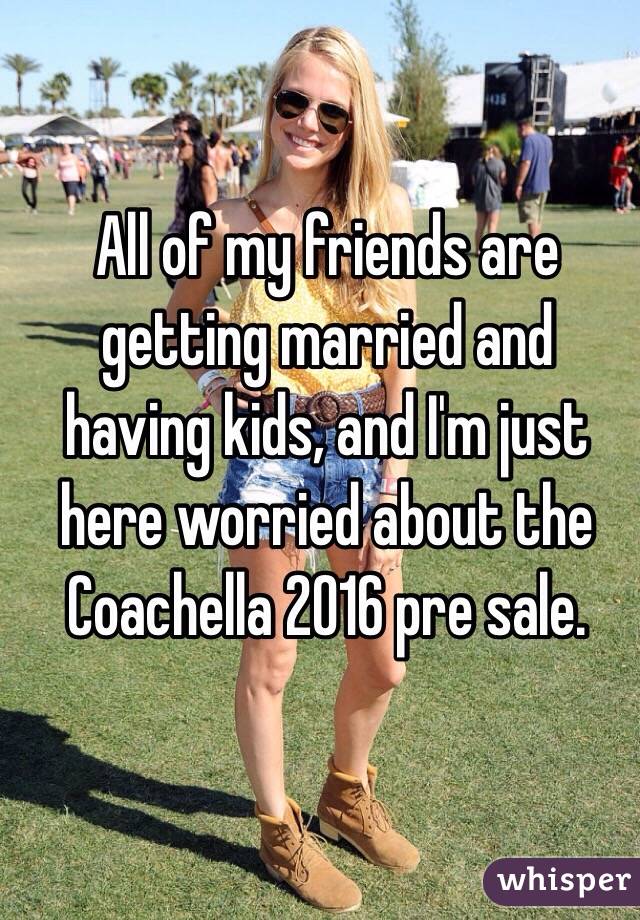 All of my friends are getting married and having kids, and I'm just here worried about the Coachella 2016 pre sale. 