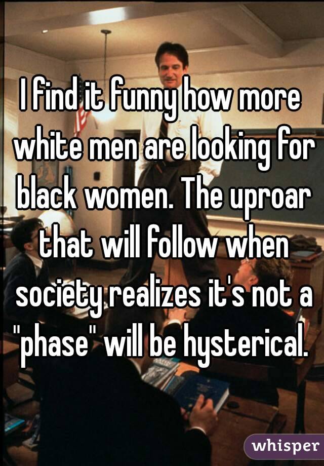 I find it funny how more white men are looking for black women. The uproar that will follow when society realizes it's not a "phase" will be hysterical. 