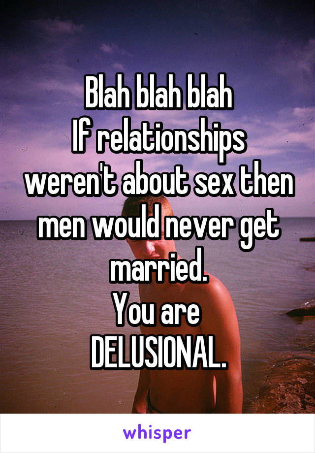 Blah blah blah
If relationships weren't about sex then men would never get married.
You are 
DELUSIONAL.