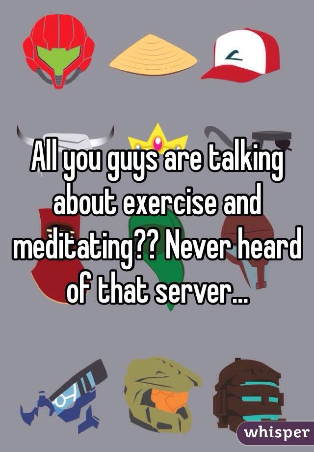 All you guys are talking about exercise and meditating?? Never heard of that server...