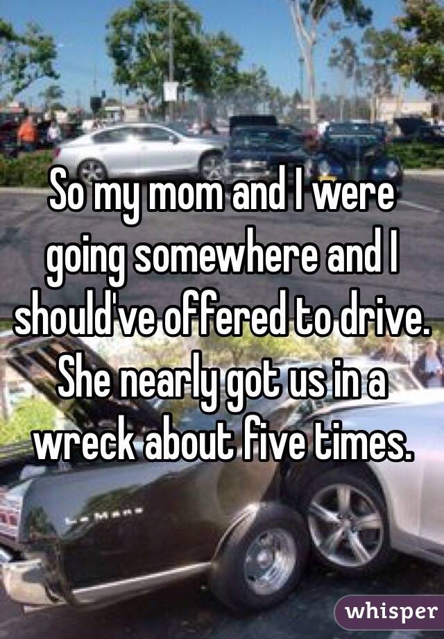 So my mom and I were going somewhere and I should've offered to drive. She nearly got us in a wreck about five times.